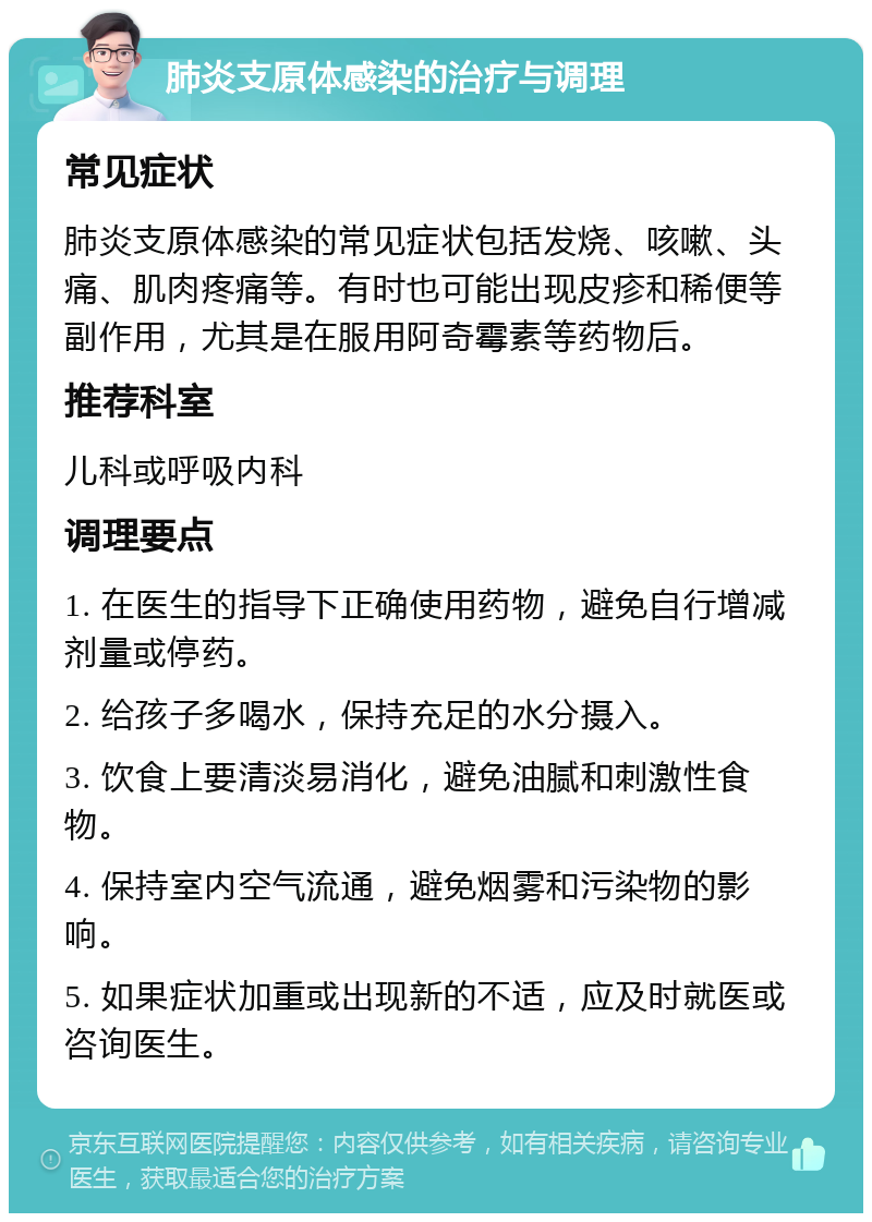 肺炎支原体感染的治疗与调理 常见症状 肺炎支原体感染的常见症状包括发烧、咳嗽、头痛、肌肉疼痛等。有时也可能出现皮疹和稀便等副作用，尤其是在服用阿奇霉素等药物后。 推荐科室 儿科或呼吸内科 调理要点 1. 在医生的指导下正确使用药物，避免自行增减剂量或停药。 2. 给孩子多喝水，保持充足的水分摄入。 3. 饮食上要清淡易消化，避免油腻和刺激性食物。 4. 保持室内空气流通，避免烟雾和污染物的影响。 5. 如果症状加重或出现新的不适，应及时就医或咨询医生。