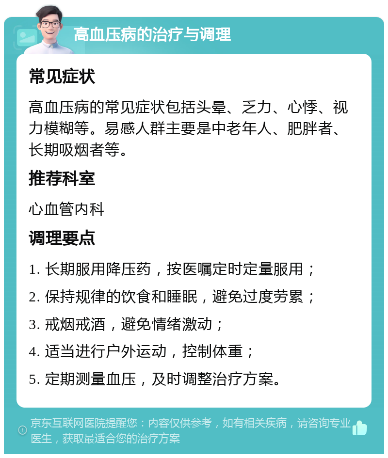 高血压病的治疗与调理 常见症状 高血压病的常见症状包括头晕、乏力、心悸、视力模糊等。易感人群主要是中老年人、肥胖者、长期吸烟者等。 推荐科室 心血管内科 调理要点 1. 长期服用降压药，按医嘱定时定量服用； 2. 保持规律的饮食和睡眠，避免过度劳累； 3. 戒烟戒酒，避免情绪激动； 4. 适当进行户外运动，控制体重； 5. 定期测量血压，及时调整治疗方案。