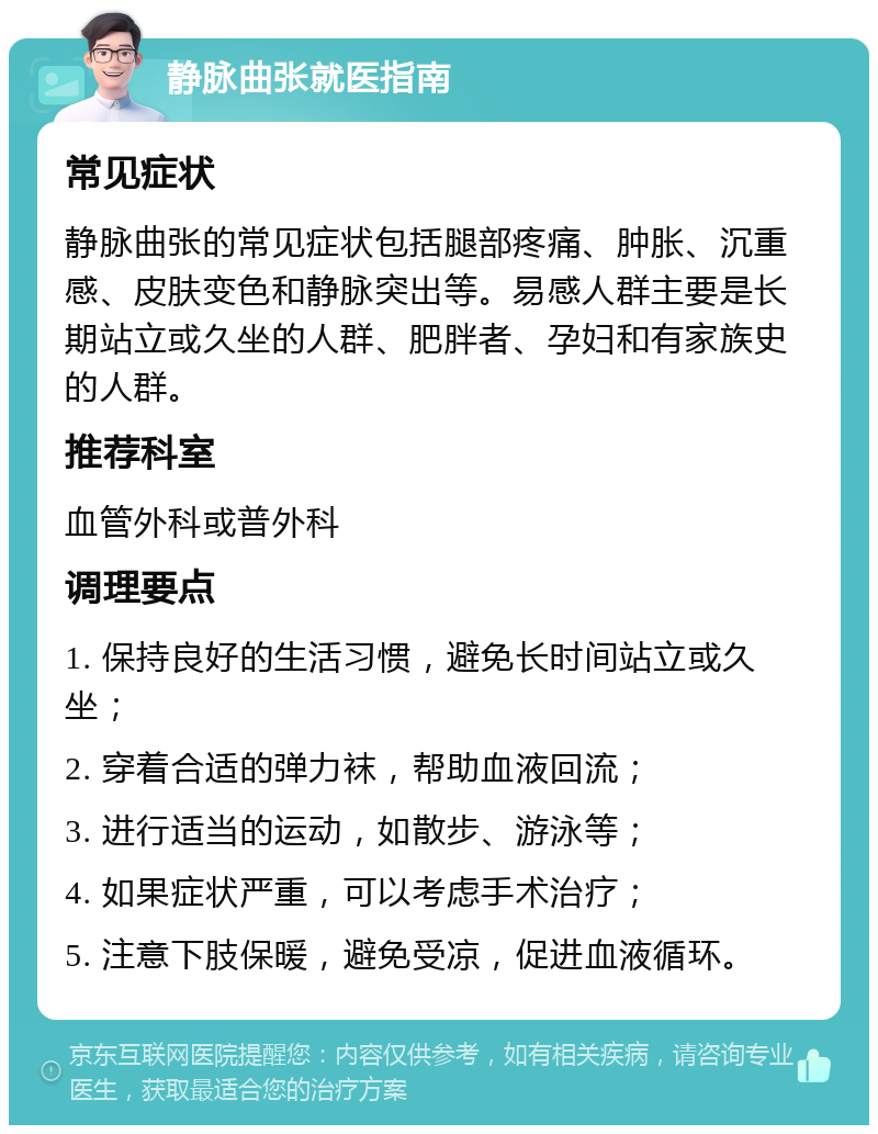 静脉曲张就医指南 常见症状 静脉曲张的常见症状包括腿部疼痛、肿胀、沉重感、皮肤变色和静脉突出等。易感人群主要是长期站立或久坐的人群、肥胖者、孕妇和有家族史的人群。 推荐科室 血管外科或普外科 调理要点 1. 保持良好的生活习惯，避免长时间站立或久坐； 2. 穿着合适的弹力袜，帮助血液回流； 3. 进行适当的运动，如散步、游泳等； 4. 如果症状严重，可以考虑手术治疗； 5. 注意下肢保暖，避免受凉，促进血液循环。