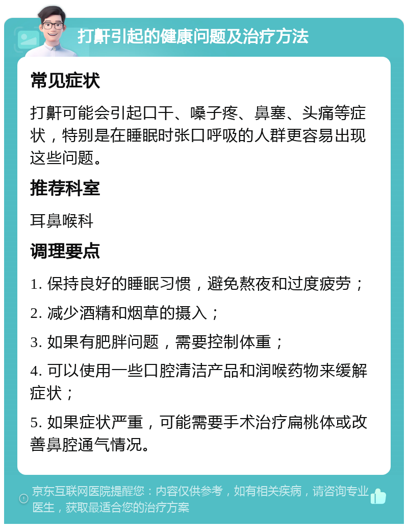 打鼾引起的健康问题及治疗方法 常见症状 打鼾可能会引起口干、嗓子疼、鼻塞、头痛等症状，特别是在睡眠时张口呼吸的人群更容易出现这些问题。 推荐科室 耳鼻喉科 调理要点 1. 保持良好的睡眠习惯，避免熬夜和过度疲劳； 2. 减少酒精和烟草的摄入； 3. 如果有肥胖问题，需要控制体重； 4. 可以使用一些口腔清洁产品和润喉药物来缓解症状； 5. 如果症状严重，可能需要手术治疗扁桃体或改善鼻腔通气情况。