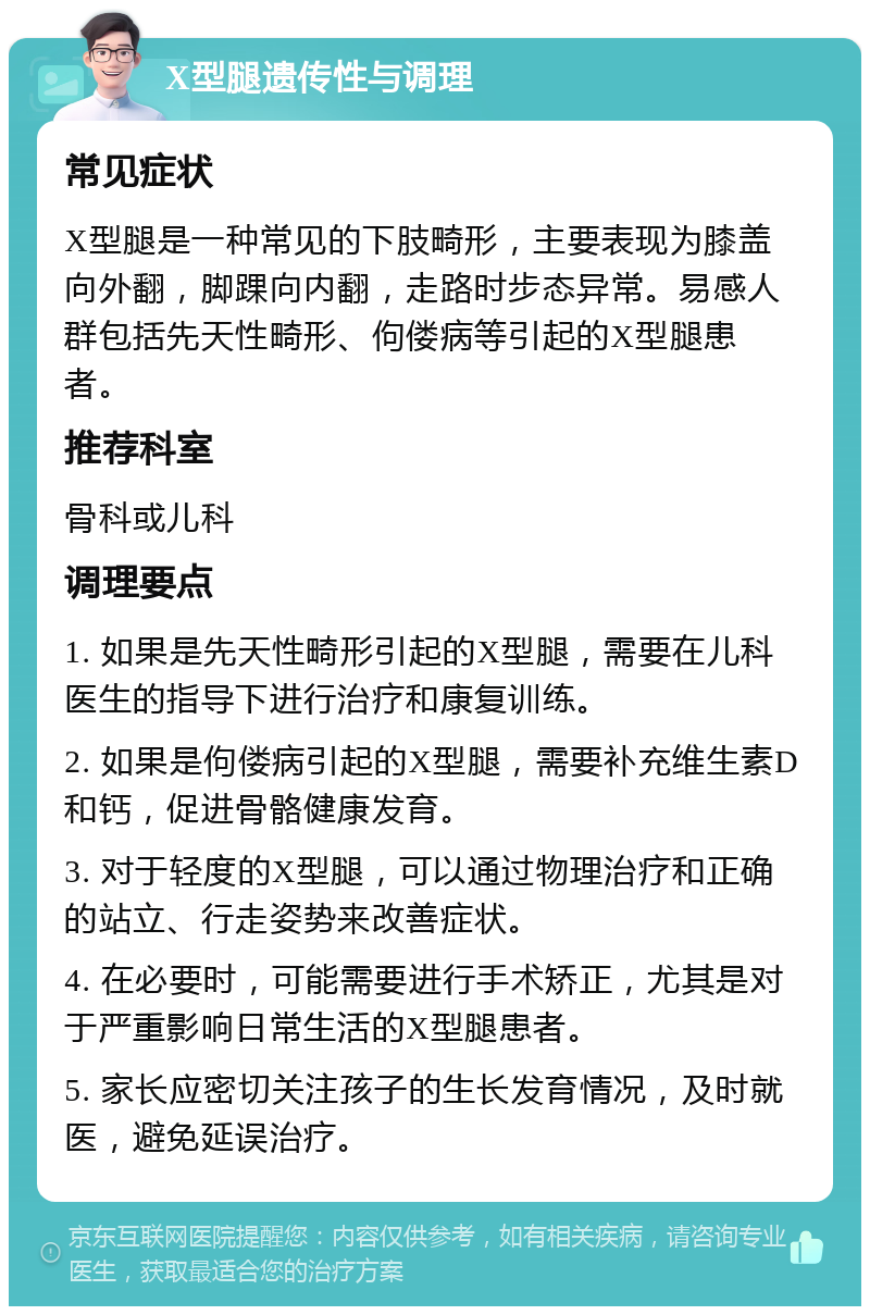 X型腿遗传性与调理 常见症状 X型腿是一种常见的下肢畸形，主要表现为膝盖向外翻，脚踝向内翻，走路时步态异常。易感人群包括先天性畸形、佝偻病等引起的X型腿患者。 推荐科室 骨科或儿科 调理要点 1. 如果是先天性畸形引起的X型腿，需要在儿科医生的指导下进行治疗和康复训练。 2. 如果是佝偻病引起的X型腿，需要补充维生素D和钙，促进骨骼健康发育。 3. 对于轻度的X型腿，可以通过物理治疗和正确的站立、行走姿势来改善症状。 4. 在必要时，可能需要进行手术矫正，尤其是对于严重影响日常生活的X型腿患者。 5. 家长应密切关注孩子的生长发育情况，及时就医，避免延误治疗。