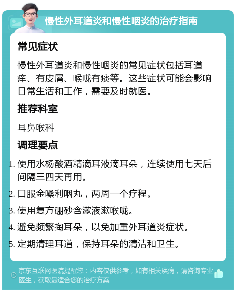 慢性外耳道炎和慢性咽炎的治疗指南 常见症状 慢性外耳道炎和慢性咽炎的常见症状包括耳道痒、有皮屑、喉咙有痰等。这些症状可能会影响日常生活和工作，需要及时就医。 推荐科室 耳鼻喉科 调理要点 使用水杨酸酒精滴耳液滴耳朵，连续使用七天后间隔三四天再用。 口服金嗓利咽丸，两周一个疗程。 使用复方硼砂含漱液漱喉咙。 避免频繁掏耳朵，以免加重外耳道炎症状。 定期清理耳道，保持耳朵的清洁和卫生。