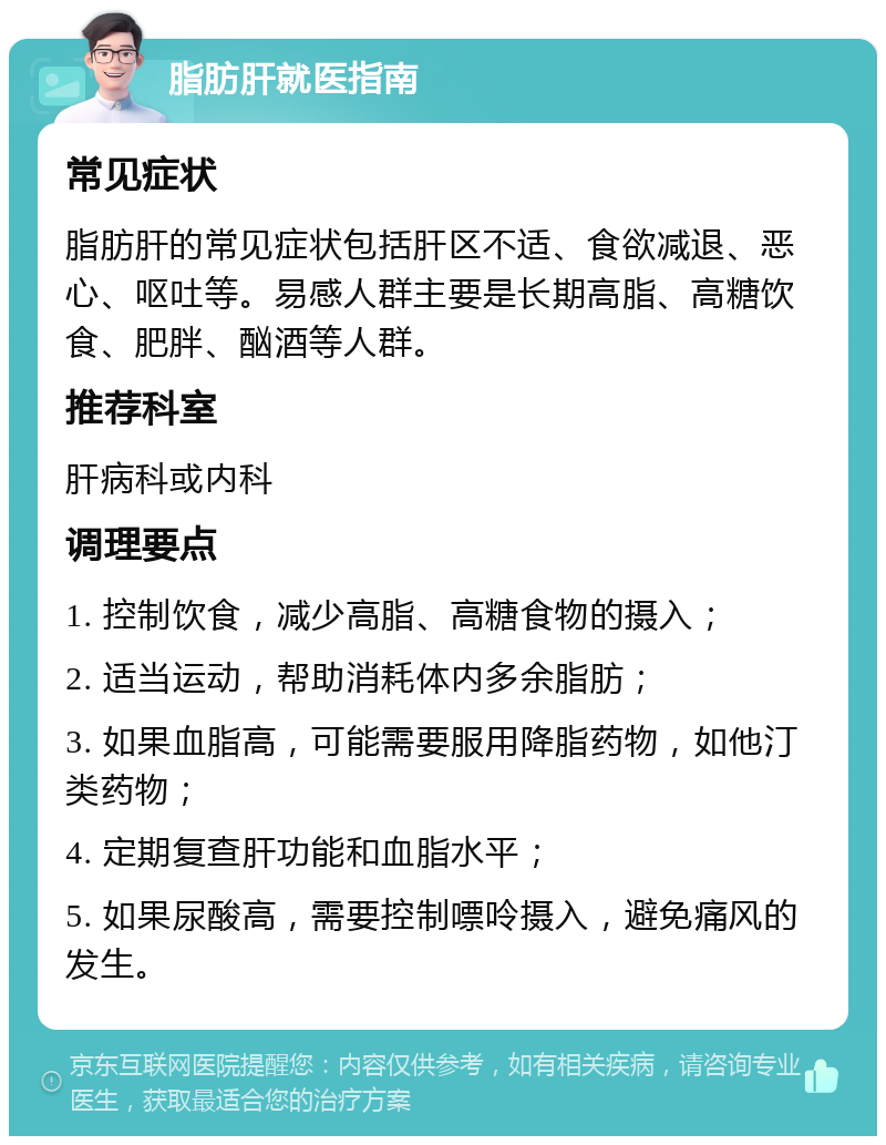 脂肪肝就医指南 常见症状 脂肪肝的常见症状包括肝区不适、食欲减退、恶心、呕吐等。易感人群主要是长期高脂、高糖饮食、肥胖、酗酒等人群。 推荐科室 肝病科或内科 调理要点 1. 控制饮食，减少高脂、高糖食物的摄入； 2. 适当运动，帮助消耗体内多余脂肪； 3. 如果血脂高，可能需要服用降脂药物，如他汀类药物； 4. 定期复查肝功能和血脂水平； 5. 如果尿酸高，需要控制嘌呤摄入，避免痛风的发生。