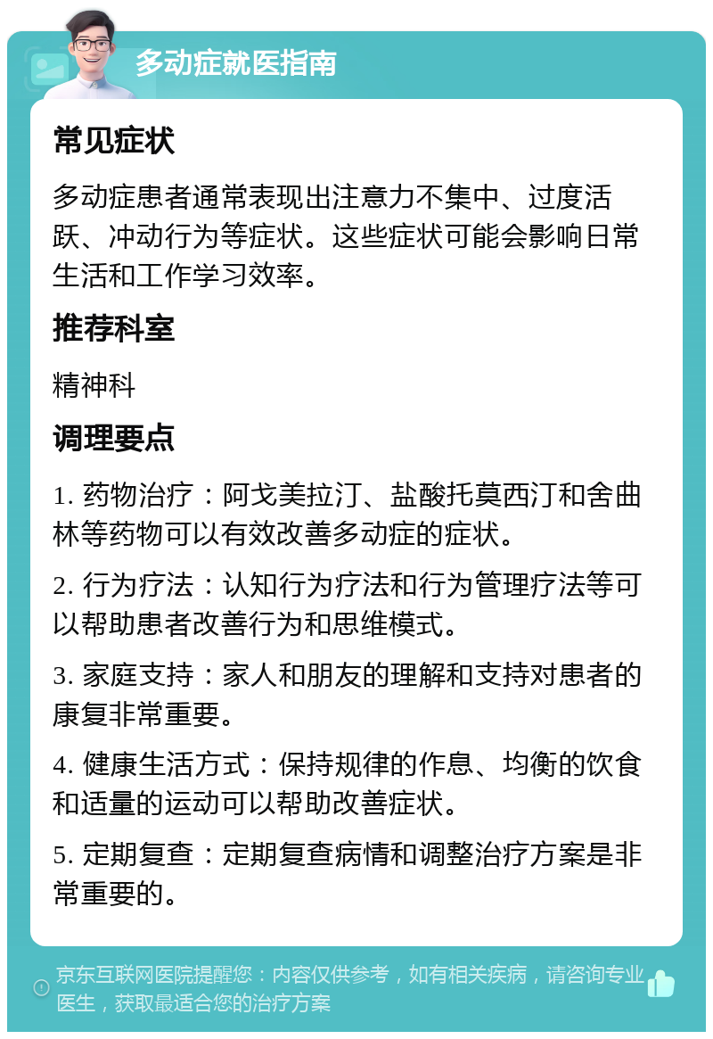 多动症就医指南 常见症状 多动症患者通常表现出注意力不集中、过度活跃、冲动行为等症状。这些症状可能会影响日常生活和工作学习效率。 推荐科室 精神科 调理要点 1. 药物治疗：阿戈美拉汀、盐酸托莫西汀和舍曲林等药物可以有效改善多动症的症状。 2. 行为疗法：认知行为疗法和行为管理疗法等可以帮助患者改善行为和思维模式。 3. 家庭支持：家人和朋友的理解和支持对患者的康复非常重要。 4. 健康生活方式：保持规律的作息、均衡的饮食和适量的运动可以帮助改善症状。 5. 定期复查：定期复查病情和调整治疗方案是非常重要的。