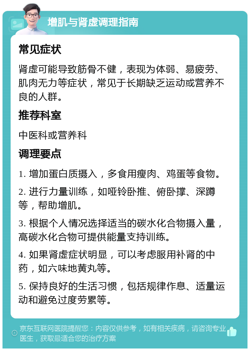 增肌与肾虚调理指南 常见症状 肾虚可能导致筋骨不健，表现为体弱、易疲劳、肌肉无力等症状，常见于长期缺乏运动或营养不良的人群。 推荐科室 中医科或营养科 调理要点 1. 增加蛋白质摄入，多食用瘦肉、鸡蛋等食物。 2. 进行力量训练，如哑铃卧推、俯卧撑、深蹲等，帮助增肌。 3. 根据个人情况选择适当的碳水化合物摄入量，高碳水化合物可提供能量支持训练。 4. 如果肾虚症状明显，可以考虑服用补肾的中药，如六味地黄丸等。 5. 保持良好的生活习惯，包括规律作息、适量运动和避免过度劳累等。