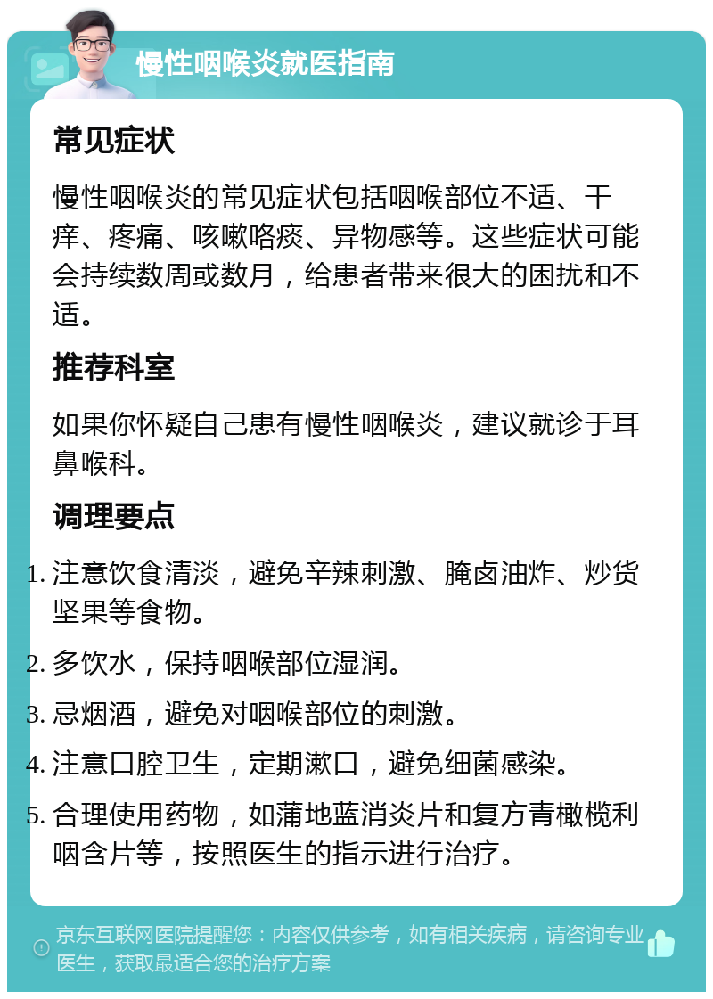 慢性咽喉炎就医指南 常见症状 慢性咽喉炎的常见症状包括咽喉部位不适、干痒、疼痛、咳嗽咯痰、异物感等。这些症状可能会持续数周或数月，给患者带来很大的困扰和不适。 推荐科室 如果你怀疑自己患有慢性咽喉炎，建议就诊于耳鼻喉科。 调理要点 注意饮食清淡，避免辛辣刺激、腌卤油炸、炒货坚果等食物。 多饮水，保持咽喉部位湿润。 忌烟酒，避免对咽喉部位的刺激。 注意口腔卫生，定期漱口，避免细菌感染。 合理使用药物，如蒲地蓝消炎片和复方青橄榄利咽含片等，按照医生的指示进行治疗。