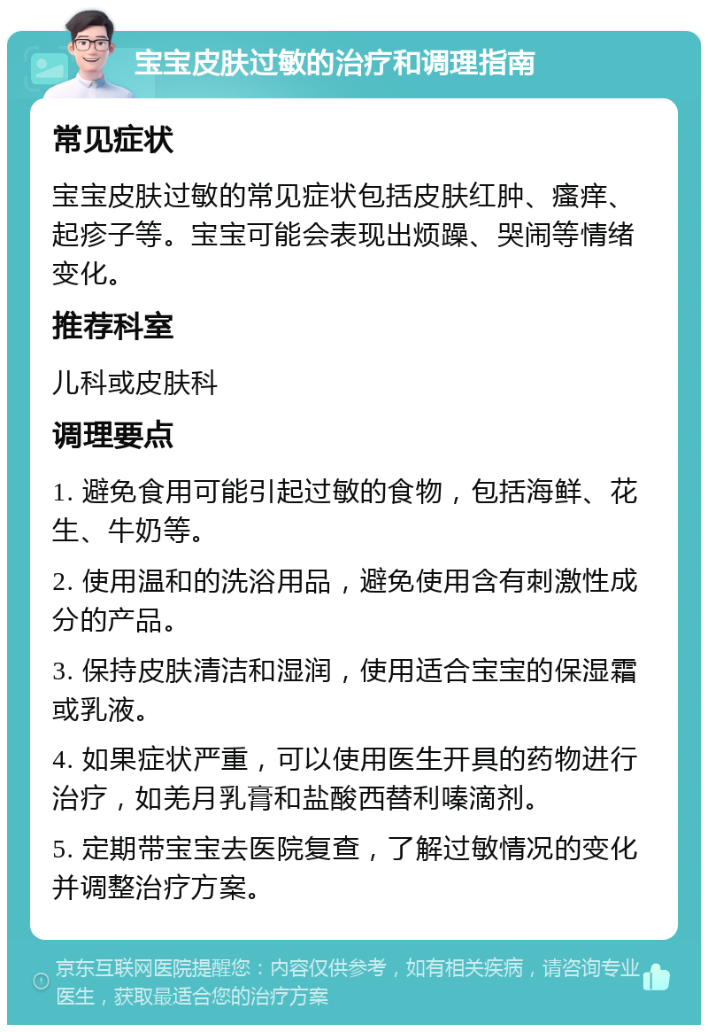 宝宝皮肤过敏的治疗和调理指南 常见症状 宝宝皮肤过敏的常见症状包括皮肤红肿、瘙痒、起疹子等。宝宝可能会表现出烦躁、哭闹等情绪变化。 推荐科室 儿科或皮肤科 调理要点 1. 避免食用可能引起过敏的食物，包括海鲜、花生、牛奶等。 2. 使用温和的洗浴用品，避免使用含有刺激性成分的产品。 3. 保持皮肤清洁和湿润，使用适合宝宝的保湿霜或乳液。 4. 如果症状严重，可以使用医生开具的药物进行治疗，如羌月乳膏和盐酸西替利嗪滴剂。 5. 定期带宝宝去医院复查，了解过敏情况的变化并调整治疗方案。