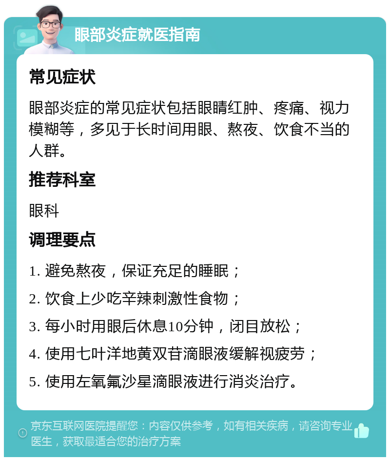 眼部炎症就医指南 常见症状 眼部炎症的常见症状包括眼睛红肿、疼痛、视力模糊等，多见于长时间用眼、熬夜、饮食不当的人群。 推荐科室 眼科 调理要点 1. 避免熬夜，保证充足的睡眠； 2. 饮食上少吃辛辣刺激性食物； 3. 每小时用眼后休息10分钟，闭目放松； 4. 使用七叶洋地黄双苷滴眼液缓解视疲劳； 5. 使用左氧氟沙星滴眼液进行消炎治疗。