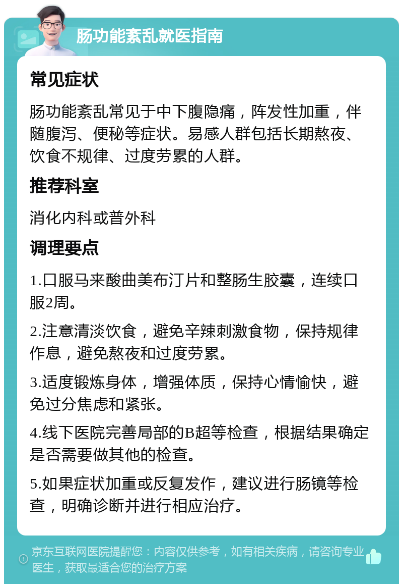 肠功能紊乱就医指南 常见症状 肠功能紊乱常见于中下腹隐痛，阵发性加重，伴随腹泻、便秘等症状。易感人群包括长期熬夜、饮食不规律、过度劳累的人群。 推荐科室 消化内科或普外科 调理要点 1.口服马来酸曲美布汀片和整肠生胶囊，连续口服2周。 2.注意清淡饮食，避免辛辣刺激食物，保持规律作息，避免熬夜和过度劳累。 3.适度锻炼身体，增强体质，保持心情愉快，避免过分焦虑和紧张。 4.线下医院完善局部的B超等检查，根据结果确定是否需要做其他的检查。 5.如果症状加重或反复发作，建议进行肠镜等检查，明确诊断并进行相应治疗。