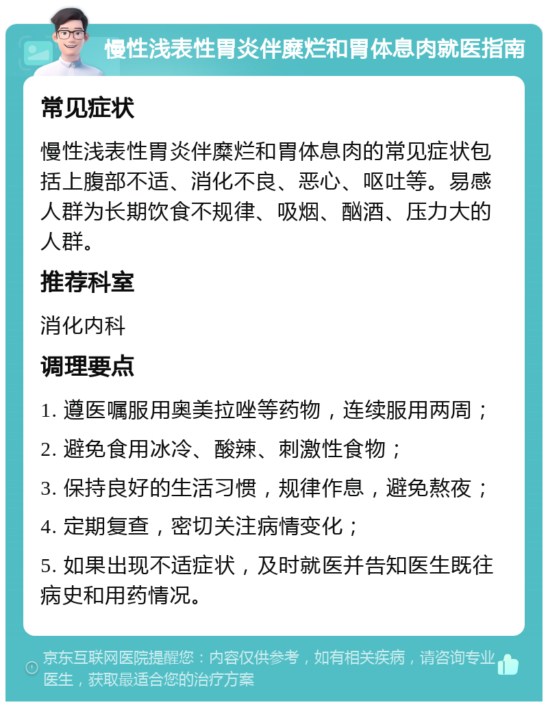 慢性浅表性胃炎伴糜烂和胃体息肉就医指南 常见症状 慢性浅表性胃炎伴糜烂和胃体息肉的常见症状包括上腹部不适、消化不良、恶心、呕吐等。易感人群为长期饮食不规律、吸烟、酗酒、压力大的人群。 推荐科室 消化内科 调理要点 1. 遵医嘱服用奥美拉唑等药物，连续服用两周； 2. 避免食用冰冷、酸辣、刺激性食物； 3. 保持良好的生活习惯，规律作息，避免熬夜； 4. 定期复查，密切关注病情变化； 5. 如果出现不适症状，及时就医并告知医生既往病史和用药情况。