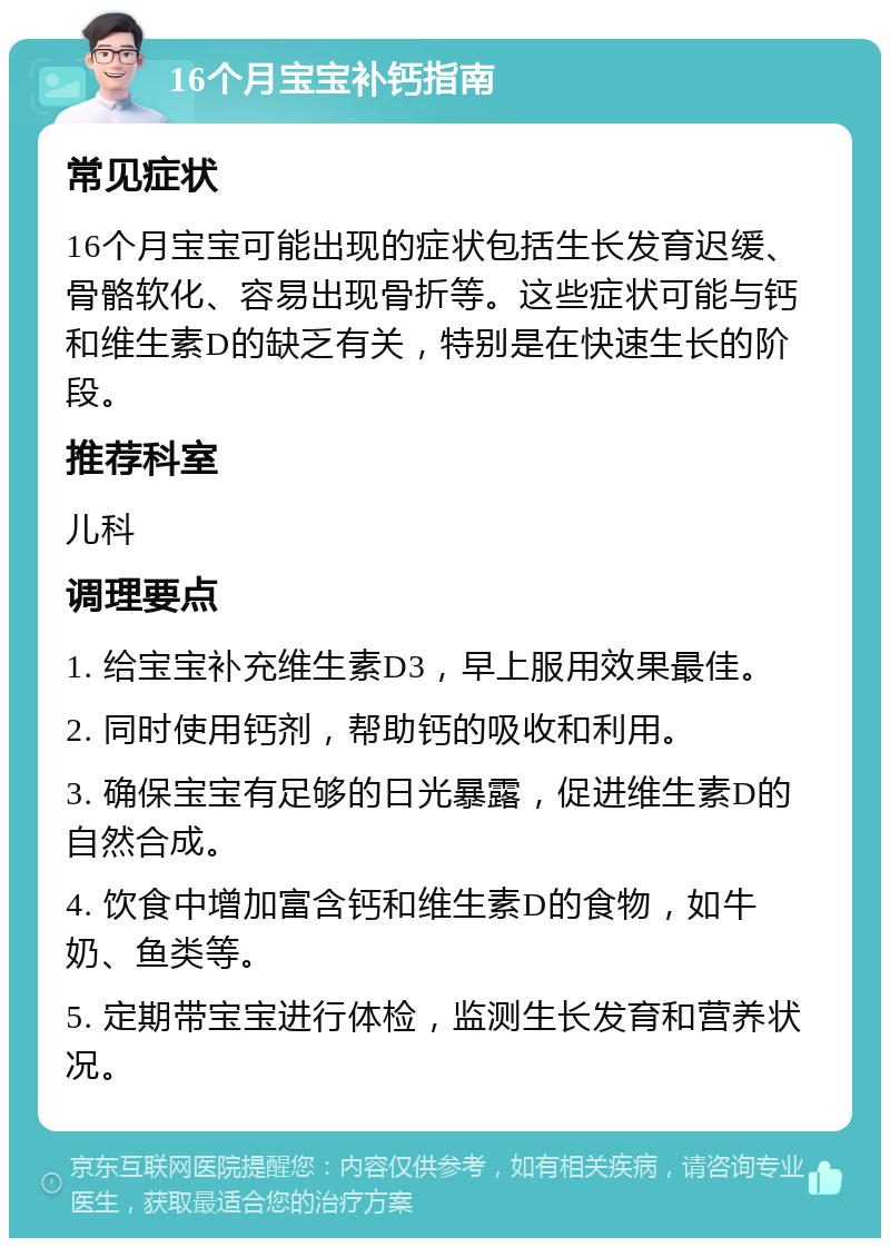 16个月宝宝补钙指南 常见症状 16个月宝宝可能出现的症状包括生长发育迟缓、骨骼软化、容易出现骨折等。这些症状可能与钙和维生素D的缺乏有关，特别是在快速生长的阶段。 推荐科室 儿科 调理要点 1. 给宝宝补充维生素D3，早上服用效果最佳。 2. 同时使用钙剂，帮助钙的吸收和利用。 3. 确保宝宝有足够的日光暴露，促进维生素D的自然合成。 4. 饮食中增加富含钙和维生素D的食物，如牛奶、鱼类等。 5. 定期带宝宝进行体检，监测生长发育和营养状况。