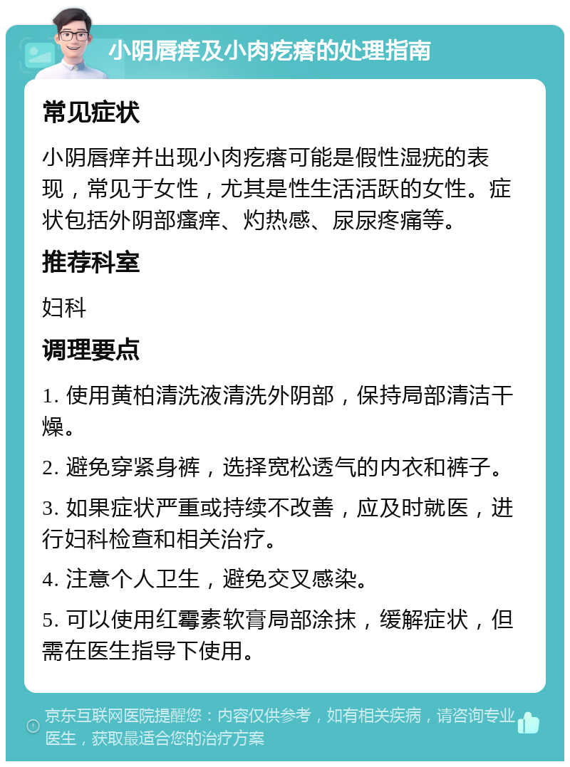 小阴唇痒及小肉疙瘩的处理指南 常见症状 小阴唇痒并出现小肉疙瘩可能是假性湿疣的表现，常见于女性，尤其是性生活活跃的女性。症状包括外阴部瘙痒、灼热感、尿尿疼痛等。 推荐科室 妇科 调理要点 1. 使用黄柏清洗液清洗外阴部，保持局部清洁干燥。 2. 避免穿紧身裤，选择宽松透气的内衣和裤子。 3. 如果症状严重或持续不改善，应及时就医，进行妇科检查和相关治疗。 4. 注意个人卫生，避免交叉感染。 5. 可以使用红霉素软膏局部涂抹，缓解症状，但需在医生指导下使用。