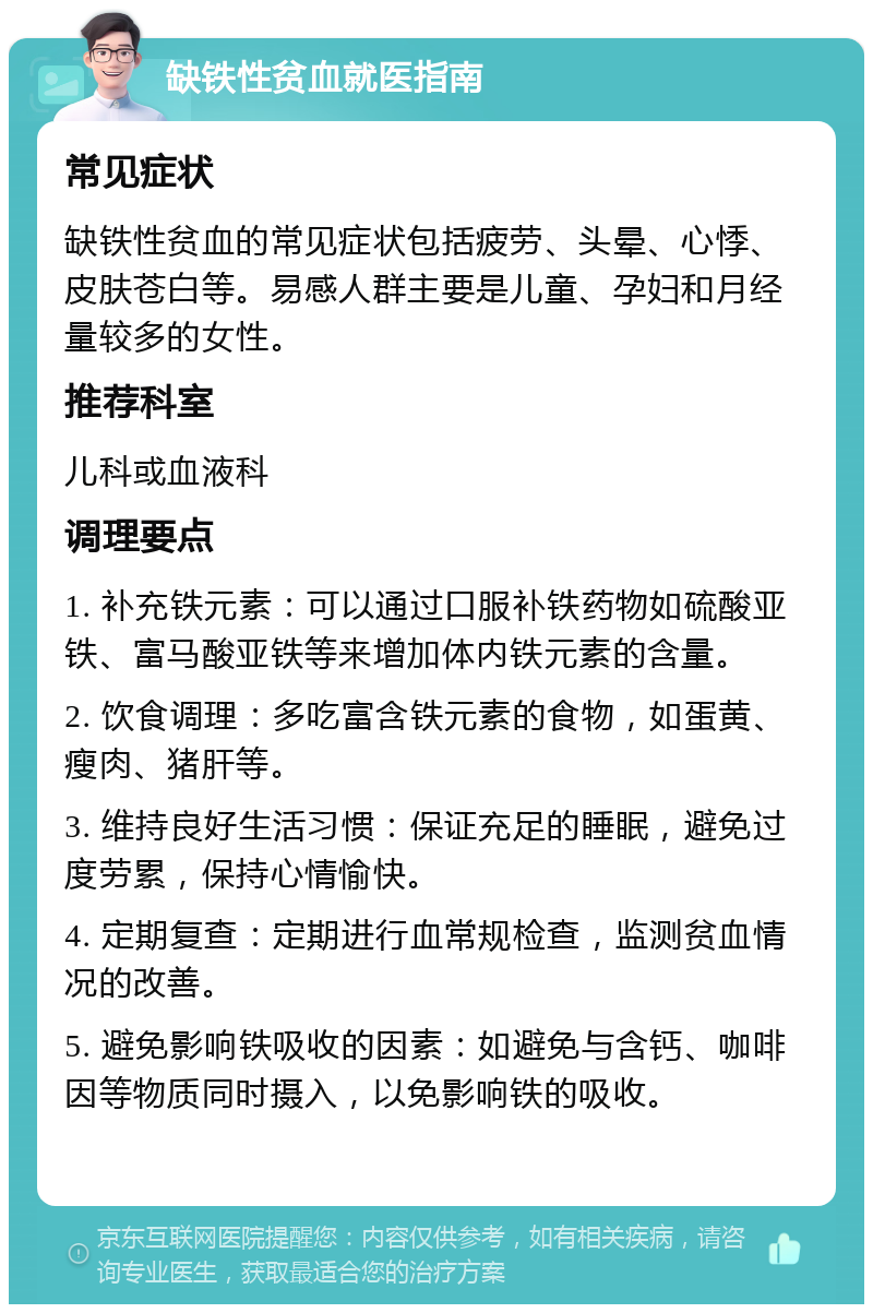 缺铁性贫血就医指南 常见症状 缺铁性贫血的常见症状包括疲劳、头晕、心悸、皮肤苍白等。易感人群主要是儿童、孕妇和月经量较多的女性。 推荐科室 儿科或血液科 调理要点 1. 补充铁元素：可以通过口服补铁药物如硫酸亚铁、富马酸亚铁等来增加体内铁元素的含量。 2. 饮食调理：多吃富含铁元素的食物，如蛋黄、瘦肉、猪肝等。 3. 维持良好生活习惯：保证充足的睡眠，避免过度劳累，保持心情愉快。 4. 定期复查：定期进行血常规检查，监测贫血情况的改善。 5. 避免影响铁吸收的因素：如避免与含钙、咖啡因等物质同时摄入，以免影响铁的吸收。