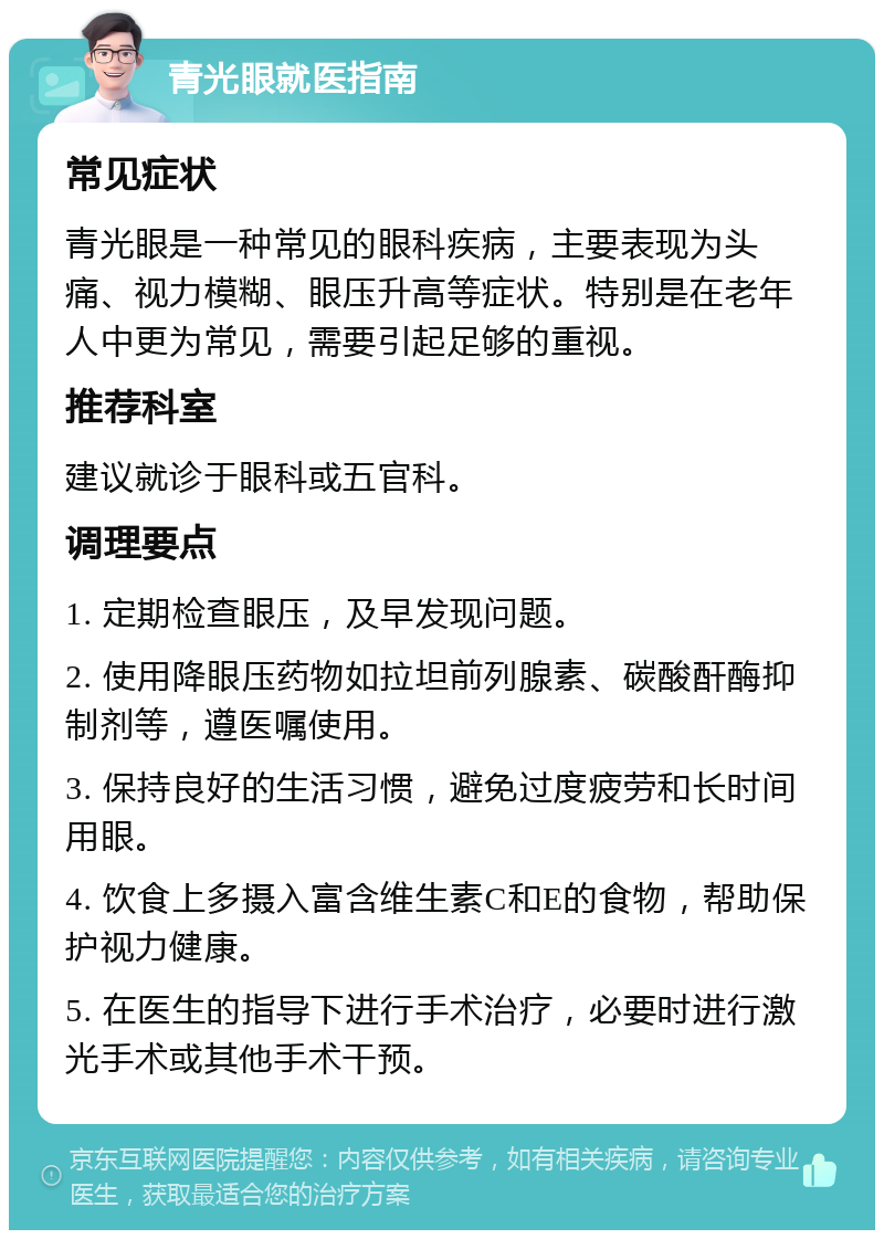 青光眼就医指南 常见症状 青光眼是一种常见的眼科疾病，主要表现为头痛、视力模糊、眼压升高等症状。特别是在老年人中更为常见，需要引起足够的重视。 推荐科室 建议就诊于眼科或五官科。 调理要点 1. 定期检查眼压，及早发现问题。 2. 使用降眼压药物如拉坦前列腺素、碳酸酐酶抑制剂等，遵医嘱使用。 3. 保持良好的生活习惯，避免过度疲劳和长时间用眼。 4. 饮食上多摄入富含维生素C和E的食物，帮助保护视力健康。 5. 在医生的指导下进行手术治疗，必要时进行激光手术或其他手术干预。