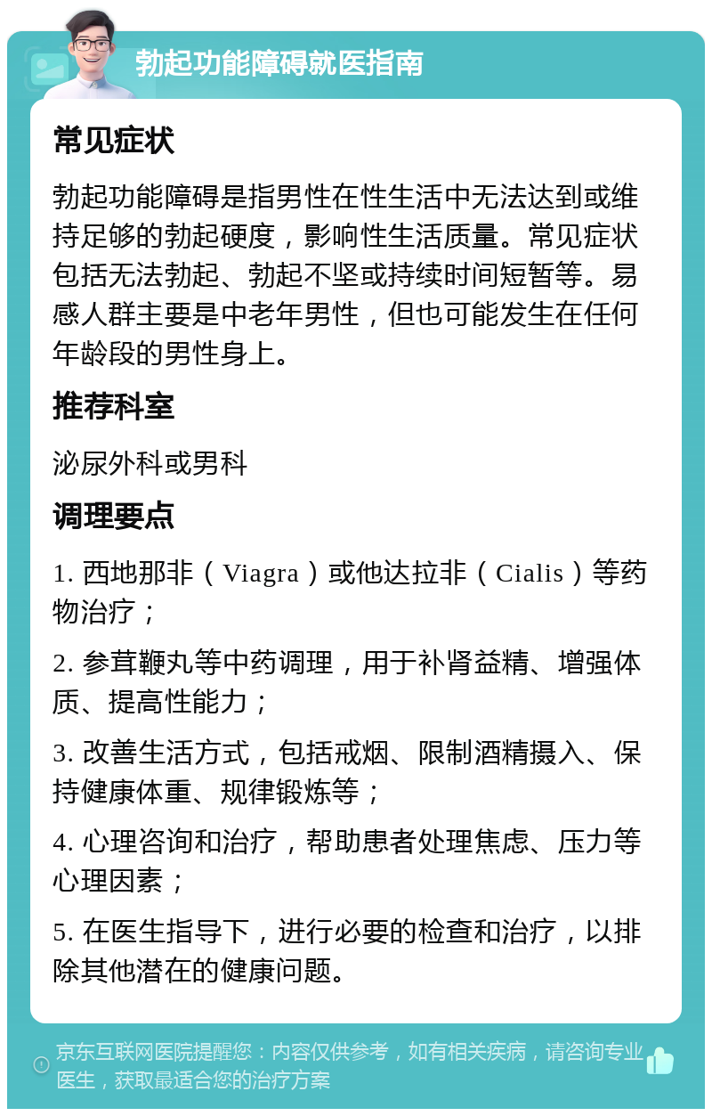 勃起功能障碍就医指南 常见症状 勃起功能障碍是指男性在性生活中无法达到或维持足够的勃起硬度，影响性生活质量。常见症状包括无法勃起、勃起不坚或持续时间短暂等。易感人群主要是中老年男性，但也可能发生在任何年龄段的男性身上。 推荐科室 泌尿外科或男科 调理要点 1. 西地那非（Viagra）或他达拉非（Cialis）等药物治疗； 2. 参茸鞭丸等中药调理，用于补肾益精、增强体质、提高性能力； 3. 改善生活方式，包括戒烟、限制酒精摄入、保持健康体重、规律锻炼等； 4. 心理咨询和治疗，帮助患者处理焦虑、压力等心理因素； 5. 在医生指导下，进行必要的检查和治疗，以排除其他潜在的健康问题。