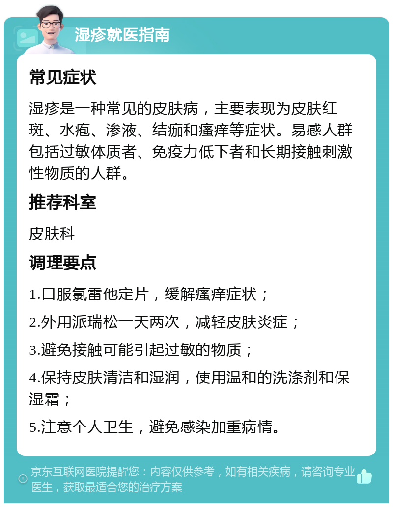 湿疹就医指南 常见症状 湿疹是一种常见的皮肤病，主要表现为皮肤红斑、水疱、渗液、结痂和瘙痒等症状。易感人群包括过敏体质者、免疫力低下者和长期接触刺激性物质的人群。 推荐科室 皮肤科 调理要点 1.口服氯雷他定片，缓解瘙痒症状； 2.外用派瑞松一天两次，减轻皮肤炎症； 3.避免接触可能引起过敏的物质； 4.保持皮肤清洁和湿润，使用温和的洗涤剂和保湿霜； 5.注意个人卫生，避免感染加重病情。