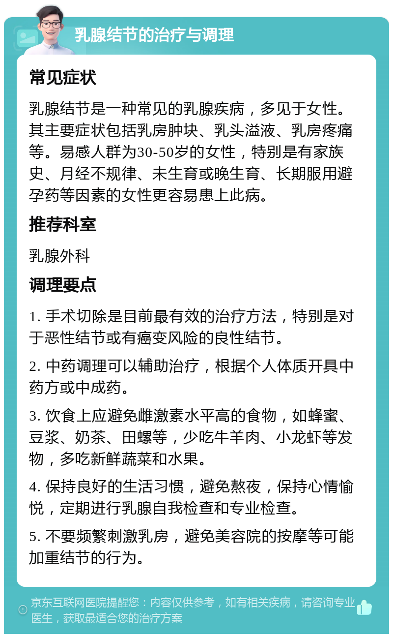 乳腺结节的治疗与调理 常见症状 乳腺结节是一种常见的乳腺疾病，多见于女性。其主要症状包括乳房肿块、乳头溢液、乳房疼痛等。易感人群为30-50岁的女性，特别是有家族史、月经不规律、未生育或晚生育、长期服用避孕药等因素的女性更容易患上此病。 推荐科室 乳腺外科 调理要点 1. 手术切除是目前最有效的治疗方法，特别是对于恶性结节或有癌变风险的良性结节。 2. 中药调理可以辅助治疗，根据个人体质开具中药方或中成药。 3. 饮食上应避免雌激素水平高的食物，如蜂蜜、豆浆、奶茶、田螺等，少吃牛羊肉、小龙虾等发物，多吃新鲜蔬菜和水果。 4. 保持良好的生活习惯，避免熬夜，保持心情愉悦，定期进行乳腺自我检查和专业检查。 5. 不要频繁刺激乳房，避免美容院的按摩等可能加重结节的行为。