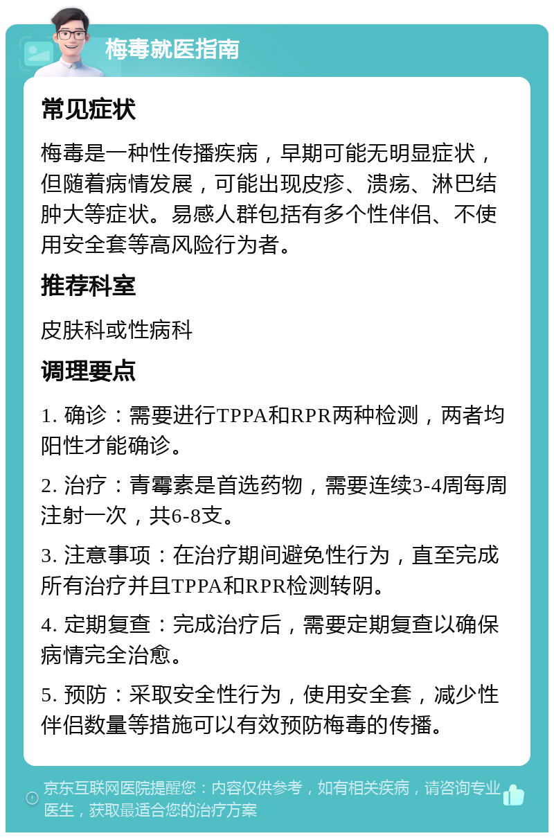 梅毒就医指南 常见症状 梅毒是一种性传播疾病，早期可能无明显症状，但随着病情发展，可能出现皮疹、溃疡、淋巴结肿大等症状。易感人群包括有多个性伴侣、不使用安全套等高风险行为者。 推荐科室 皮肤科或性病科 调理要点 1. 确诊：需要进行TPPA和RPR两种检测，两者均阳性才能确诊。 2. 治疗：青霉素是首选药物，需要连续3-4周每周注射一次，共6-8支。 3. 注意事项：在治疗期间避免性行为，直至完成所有治疗并且TPPA和RPR检测转阴。 4. 定期复查：完成治疗后，需要定期复查以确保病情完全治愈。 5. 预防：采取安全性行为，使用安全套，减少性伴侣数量等措施可以有效预防梅毒的传播。