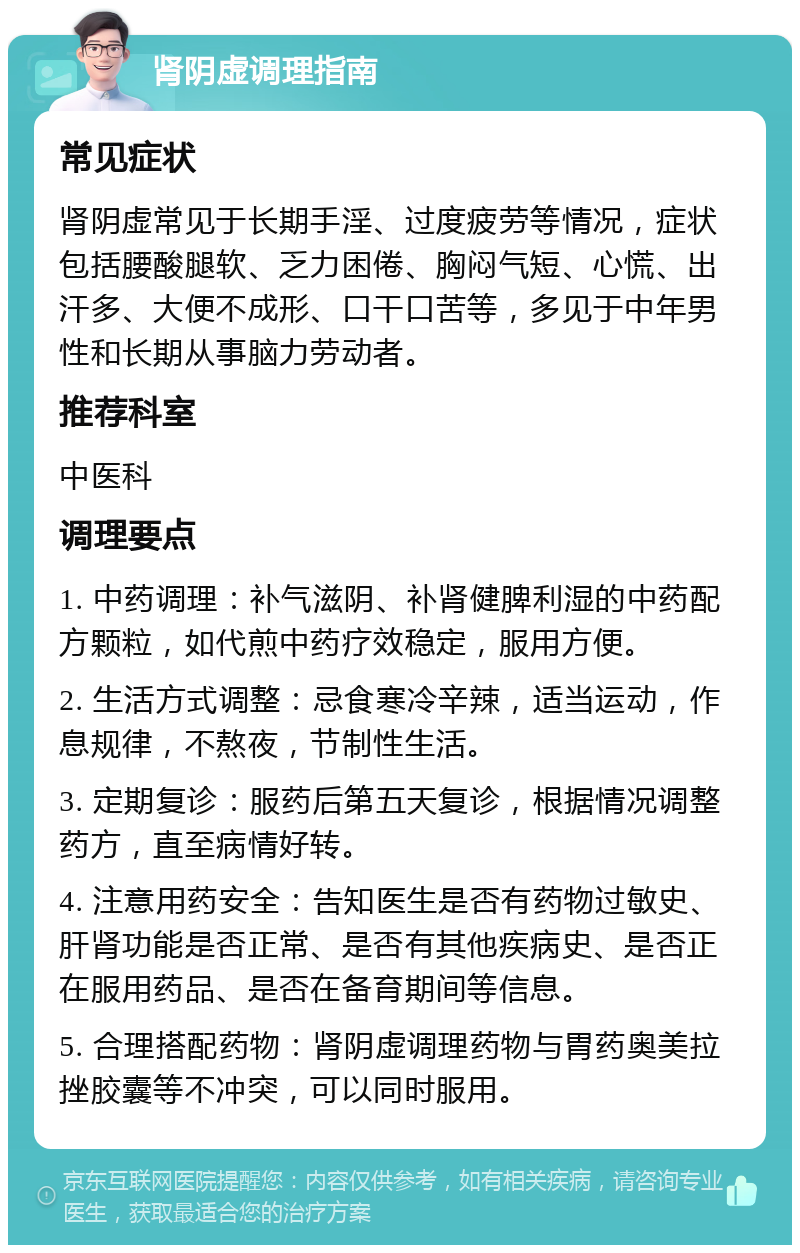 肾阴虚调理指南 常见症状 肾阴虚常见于长期手淫、过度疲劳等情况，症状包括腰酸腿软、乏力困倦、胸闷气短、心慌、出汗多、大便不成形、口干口苦等，多见于中年男性和长期从事脑力劳动者。 推荐科室 中医科 调理要点 1. 中药调理：补气滋阴、补肾健脾利湿的中药配方颗粒，如代煎中药疗效稳定，服用方便。 2. 生活方式调整：忌食寒冷辛辣，适当运动，作息规律，不熬夜，节制性生活。 3. 定期复诊：服药后第五天复诊，根据情况调整药方，直至病情好转。 4. 注意用药安全：告知医生是否有药物过敏史、肝肾功能是否正常、是否有其他疾病史、是否正在服用药品、是否在备育期间等信息。 5. 合理搭配药物：肾阴虚调理药物与胃药奥美拉挫胶囊等不冲突，可以同时服用。