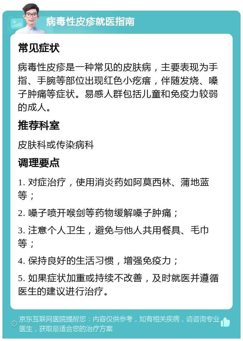 病毒性皮疹就医指南 常见症状 病毒性皮疹是一种常见的皮肤病，主要表现为手指、手腕等部位出现红色小疙瘩，伴随发烧、嗓子肿痛等症状。易感人群包括儿童和免疫力较弱的成人。 推荐科室 皮肤科或传染病科 调理要点 1. 对症治疗，使用消炎药如阿莫西林、蒲地蓝等； 2. 嗓子喷开喉剑等药物缓解嗓子肿痛； 3. 注意个人卫生，避免与他人共用餐具、毛巾等； 4. 保持良好的生活习惯，增强免疫力； 5. 如果症状加重或持续不改善，及时就医并遵循医生的建议进行治疗。