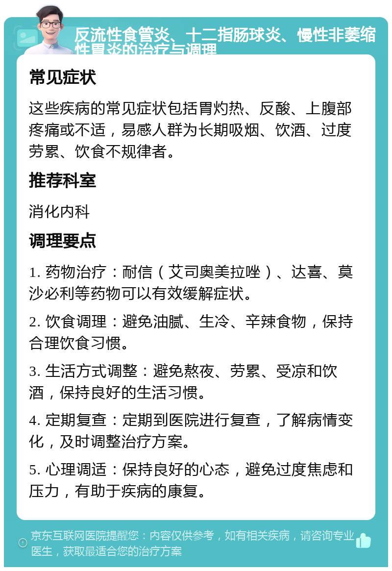 反流性食管炎、十二指肠球炎、慢性非萎缩性胃炎的治疗与调理 常见症状 这些疾病的常见症状包括胃灼热、反酸、上腹部疼痛或不适，易感人群为长期吸烟、饮酒、过度劳累、饮食不规律者。 推荐科室 消化内科 调理要点 1. 药物治疗：耐信（艾司奥美拉唑）、达喜、莫沙必利等药物可以有效缓解症状。 2. 饮食调理：避免油腻、生冷、辛辣食物，保持合理饮食习惯。 3. 生活方式调整：避免熬夜、劳累、受凉和饮酒，保持良好的生活习惯。 4. 定期复查：定期到医院进行复查，了解病情变化，及时调整治疗方案。 5. 心理调适：保持良好的心态，避免过度焦虑和压力，有助于疾病的康复。