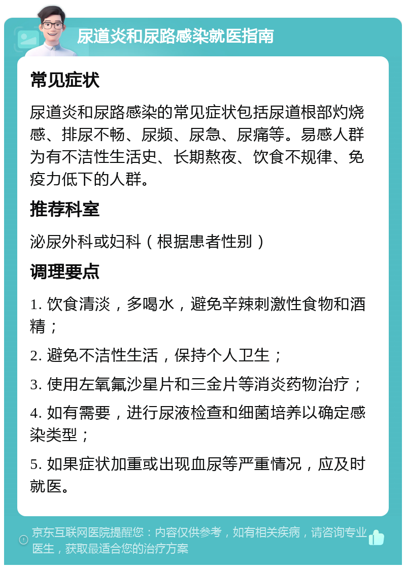 尿道炎和尿路感染就医指南 常见症状 尿道炎和尿路感染的常见症状包括尿道根部灼烧感、排尿不畅、尿频、尿急、尿痛等。易感人群为有不洁性生活史、长期熬夜、饮食不规律、免疫力低下的人群。 推荐科室 泌尿外科或妇科（根据患者性别） 调理要点 1. 饮食清淡，多喝水，避免辛辣刺激性食物和酒精； 2. 避免不洁性生活，保持个人卫生； 3. 使用左氧氟沙星片和三金片等消炎药物治疗； 4. 如有需要，进行尿液检查和细菌培养以确定感染类型； 5. 如果症状加重或出现血尿等严重情况，应及时就医。