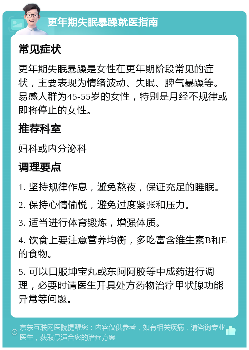 更年期失眠暴躁就医指南 常见症状 更年期失眠暴躁是女性在更年期阶段常见的症状，主要表现为情绪波动、失眠、脾气暴躁等。易感人群为45-55岁的女性，特别是月经不规律或即将停止的女性。 推荐科室 妇科或内分泌科 调理要点 1. 坚持规律作息，避免熬夜，保证充足的睡眠。 2. 保持心情愉悦，避免过度紧张和压力。 3. 适当进行体育锻炼，增强体质。 4. 饮食上要注意营养均衡，多吃富含维生素B和E的食物。 5. 可以口服坤宝丸或东阿阿胶等中成药进行调理，必要时请医生开具处方药物治疗甲状腺功能异常等问题。