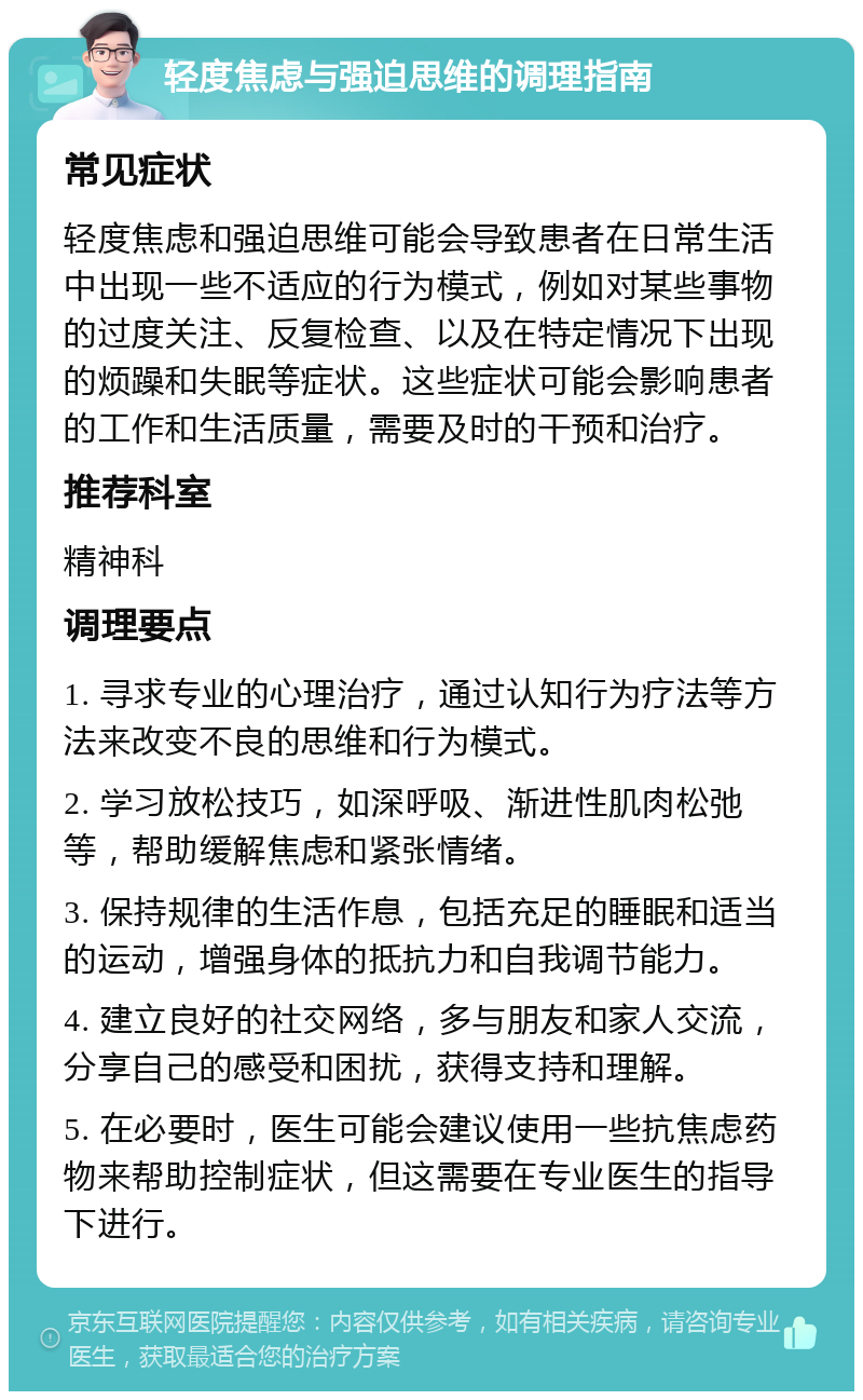 轻度焦虑与强迫思维的调理指南 常见症状 轻度焦虑和强迫思维可能会导致患者在日常生活中出现一些不适应的行为模式，例如对某些事物的过度关注、反复检查、以及在特定情况下出现的烦躁和失眠等症状。这些症状可能会影响患者的工作和生活质量，需要及时的干预和治疗。 推荐科室 精神科 调理要点 1. 寻求专业的心理治疗，通过认知行为疗法等方法来改变不良的思维和行为模式。 2. 学习放松技巧，如深呼吸、渐进性肌肉松弛等，帮助缓解焦虑和紧张情绪。 3. 保持规律的生活作息，包括充足的睡眠和适当的运动，增强身体的抵抗力和自我调节能力。 4. 建立良好的社交网络，多与朋友和家人交流，分享自己的感受和困扰，获得支持和理解。 5. 在必要时，医生可能会建议使用一些抗焦虑药物来帮助控制症状，但这需要在专业医生的指导下进行。