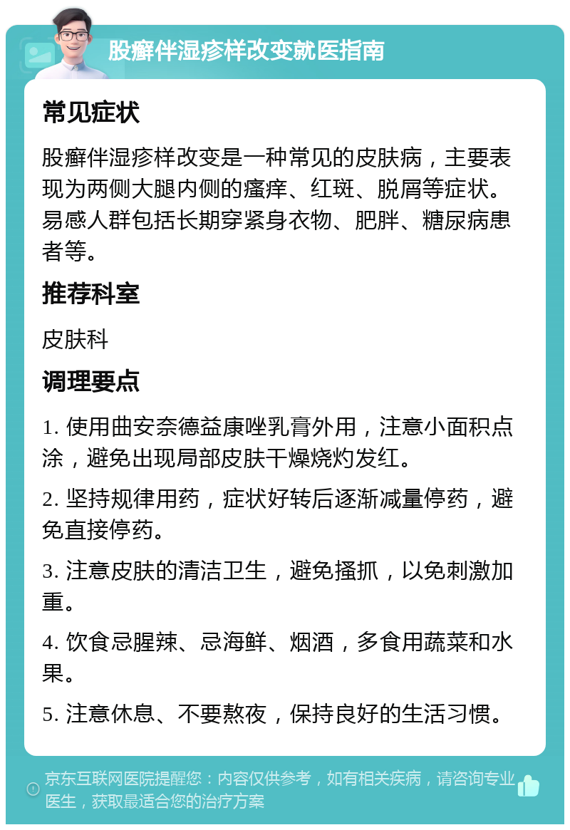 股癣伴湿疹样改变就医指南 常见症状 股癣伴湿疹样改变是一种常见的皮肤病，主要表现为两侧大腿内侧的瘙痒、红斑、脱屑等症状。易感人群包括长期穿紧身衣物、肥胖、糖尿病患者等。 推荐科室 皮肤科 调理要点 1. 使用曲安奈德益康唑乳膏外用，注意小面积点涂，避免出现局部皮肤干燥烧灼发红。 2. 坚持规律用药，症状好转后逐渐减量停药，避免直接停药。 3. 注意皮肤的清洁卫生，避免搔抓，以免刺激加重。 4. 饮食忌腥辣、忌海鲜、烟酒，多食用蔬菜和水果。 5. 注意休息、不要熬夜，保持良好的生活习惯。