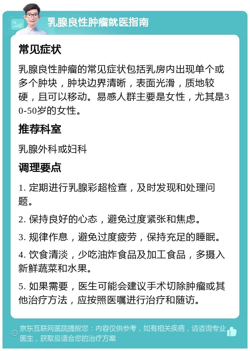 乳腺良性肿瘤就医指南 常见症状 乳腺良性肿瘤的常见症状包括乳房内出现单个或多个肿块，肿块边界清晰，表面光滑，质地较硬，且可以移动。易感人群主要是女性，尤其是30-50岁的女性。 推荐科室 乳腺外科或妇科 调理要点 1. 定期进行乳腺彩超检查，及时发现和处理问题。 2. 保持良好的心态，避免过度紧张和焦虑。 3. 规律作息，避免过度疲劳，保持充足的睡眠。 4. 饮食清淡，少吃油炸食品及加工食品，多摄入新鲜蔬菜和水果。 5. 如果需要，医生可能会建议手术切除肿瘤或其他治疗方法，应按照医嘱进行治疗和随访。