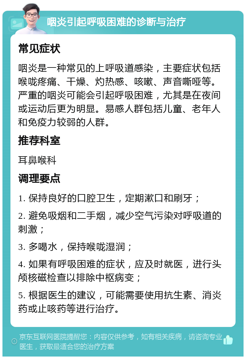 咽炎引起呼吸困难的诊断与治疗 常见症状 咽炎是一种常见的上呼吸道感染，主要症状包括喉咙疼痛、干燥、灼热感、咳嗽、声音嘶哑等。严重的咽炎可能会引起呼吸困难，尤其是在夜间或运动后更为明显。易感人群包括儿童、老年人和免疫力较弱的人群。 推荐科室 耳鼻喉科 调理要点 1. 保持良好的口腔卫生，定期漱口和刷牙； 2. 避免吸烟和二手烟，减少空气污染对呼吸道的刺激； 3. 多喝水，保持喉咙湿润； 4. 如果有呼吸困难的症状，应及时就医，进行头颅核磁检查以排除中枢病变； 5. 根据医生的建议，可能需要使用抗生素、消炎药或止咳药等进行治疗。