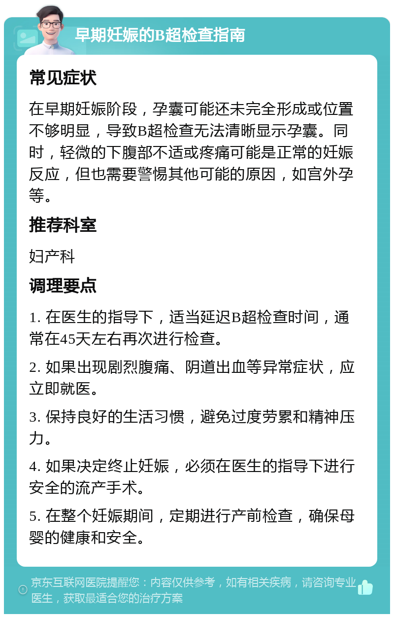 早期妊娠的B超检查指南 常见症状 在早期妊娠阶段，孕囊可能还未完全形成或位置不够明显，导致B超检查无法清晰显示孕囊。同时，轻微的下腹部不适或疼痛可能是正常的妊娠反应，但也需要警惕其他可能的原因，如宫外孕等。 推荐科室 妇产科 调理要点 1. 在医生的指导下，适当延迟B超检查时间，通常在45天左右再次进行检查。 2. 如果出现剧烈腹痛、阴道出血等异常症状，应立即就医。 3. 保持良好的生活习惯，避免过度劳累和精神压力。 4. 如果决定终止妊娠，必须在医生的指导下进行安全的流产手术。 5. 在整个妊娠期间，定期进行产前检查，确保母婴的健康和安全。