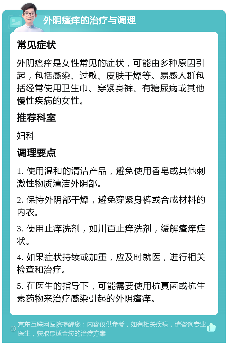 外阴瘙痒的治疗与调理 常见症状 外阴瘙痒是女性常见的症状，可能由多种原因引起，包括感染、过敏、皮肤干燥等。易感人群包括经常使用卫生巾、穿紧身裤、有糖尿病或其他慢性疾病的女性。 推荐科室 妇科 调理要点 1. 使用温和的清洁产品，避免使用香皂或其他刺激性物质清洁外阴部。 2. 保持外阴部干燥，避免穿紧身裤或合成材料的内衣。 3. 使用止痒洗剂，如川百止痒洗剂，缓解瘙痒症状。 4. 如果症状持续或加重，应及时就医，进行相关检查和治疗。 5. 在医生的指导下，可能需要使用抗真菌或抗生素药物来治疗感染引起的外阴瘙痒。