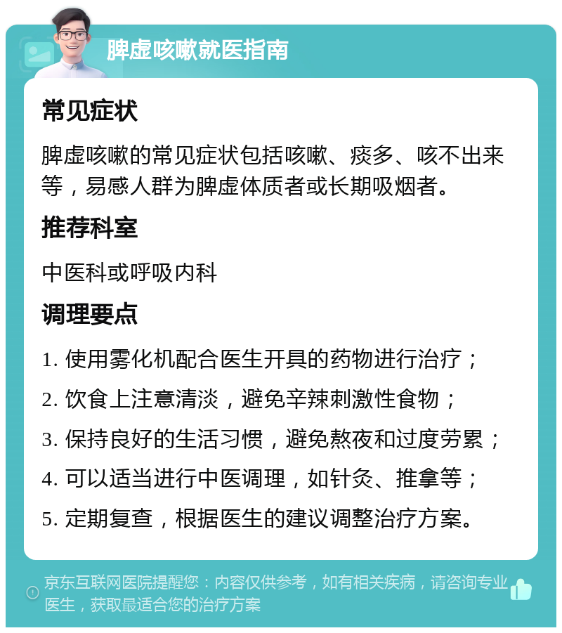 脾虚咳嗽就医指南 常见症状 脾虚咳嗽的常见症状包括咳嗽、痰多、咳不出来等，易感人群为脾虚体质者或长期吸烟者。 推荐科室 中医科或呼吸内科 调理要点 1. 使用雾化机配合医生开具的药物进行治疗； 2. 饮食上注意清淡，避免辛辣刺激性食物； 3. 保持良好的生活习惯，避免熬夜和过度劳累； 4. 可以适当进行中医调理，如针灸、推拿等； 5. 定期复查，根据医生的建议调整治疗方案。