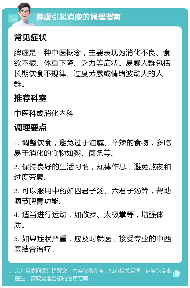 脾虚引起消瘦的调理指南 常见症状 脾虚是一种中医概念，主要表现为消化不良、食欲不振、体重下降、乏力等症状。易感人群包括长期饮食不规律、过度劳累或情绪波动大的人群。 推荐科室 中医科或消化内科 调理要点 1. 调整饮食，避免过于油腻、辛辣的食物，多吃易于消化的食物如粥、面条等。 2. 保持良好的生活习惯，规律作息，避免熬夜和过度劳累。 3. 可以服用中药如四君子汤、六君子汤等，帮助调节脾胃功能。 4. 适当进行运动，如散步、太极拳等，增强体质。 5. 如果症状严重，应及时就医，接受专业的中西医结合治疗。