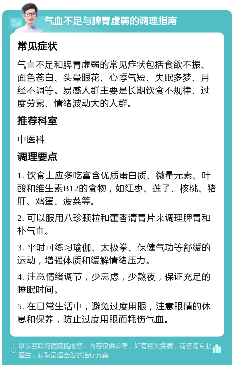 气血不足与脾胃虚弱的调理指南 常见症状 气血不足和脾胃虚弱的常见症状包括食欲不振、面色苍白、头晕眼花、心悸气短、失眠多梦、月经不调等。易感人群主要是长期饮食不规律、过度劳累、情绪波动大的人群。 推荐科室 中医科 调理要点 1. 饮食上应多吃富含优质蛋白质、微量元素、叶酸和维生素B12的食物，如红枣、莲子、核桃、猪肝、鸡蛋、菠菜等。 2. 可以服用八珍颗粒和藿香清胃片来调理脾胃和补气血。 3. 平时可练习瑜伽、太极拳、保健气功等舒缓的运动，增强体质和缓解情绪压力。 4. 注意情绪调节，少思虑，少熬夜，保证充足的睡眠时间。 5. 在日常生活中，避免过度用眼，注意眼睛的休息和保养，防止过度用眼而耗伤气血。