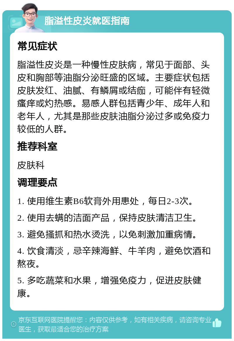 脂溢性皮炎就医指南 常见症状 脂溢性皮炎是一种慢性皮肤病，常见于面部、头皮和胸部等油脂分泌旺盛的区域。主要症状包括皮肤发红、油腻、有鳞屑或结痂，可能伴有轻微瘙痒或灼热感。易感人群包括青少年、成年人和老年人，尤其是那些皮肤油脂分泌过多或免疫力较低的人群。 推荐科室 皮肤科 调理要点 1. 使用维生素B6软膏外用患处，每日2-3次。 2. 使用去螨的洁面产品，保持皮肤清洁卫生。 3. 避免搔抓和热水烫洗，以免刺激加重病情。 4. 饮食清淡，忌辛辣海鲜、牛羊肉，避免饮酒和熬夜。 5. 多吃蔬菜和水果，增强免疫力，促进皮肤健康。