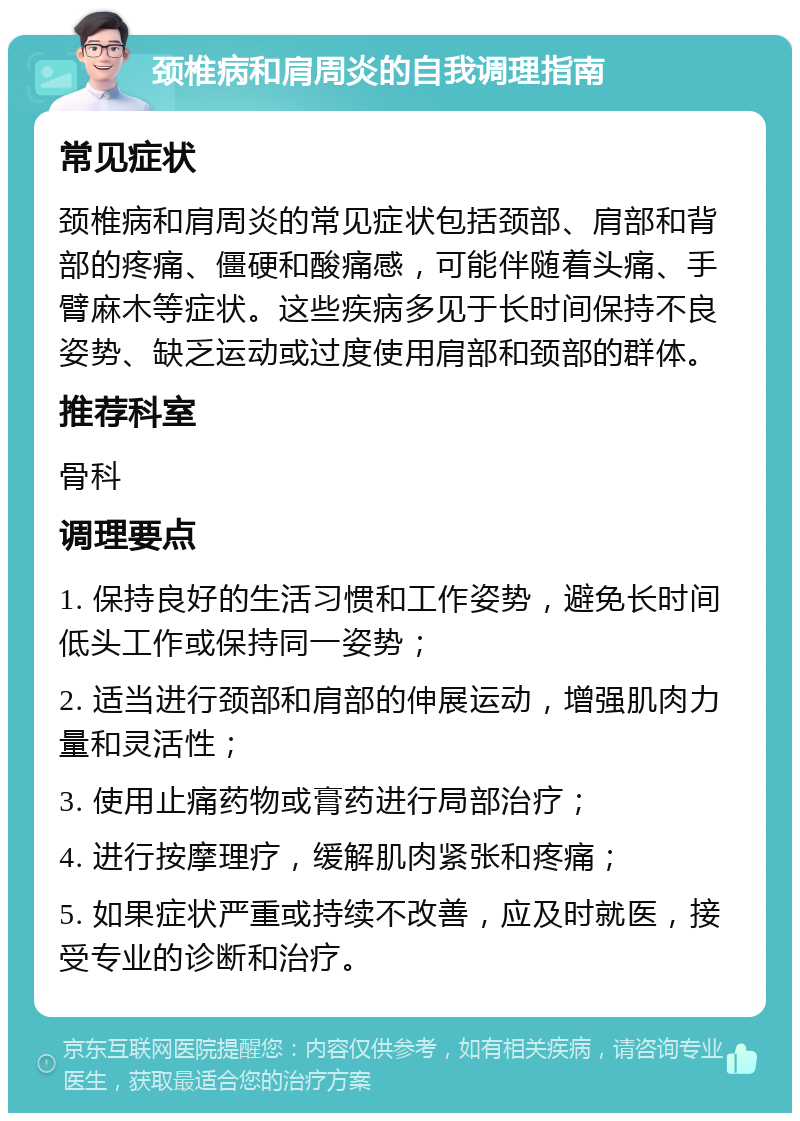 颈椎病和肩周炎的自我调理指南 常见症状 颈椎病和肩周炎的常见症状包括颈部、肩部和背部的疼痛、僵硬和酸痛感，可能伴随着头痛、手臂麻木等症状。这些疾病多见于长时间保持不良姿势、缺乏运动或过度使用肩部和颈部的群体。 推荐科室 骨科 调理要点 1. 保持良好的生活习惯和工作姿势，避免长时间低头工作或保持同一姿势； 2. 适当进行颈部和肩部的伸展运动，增强肌肉力量和灵活性； 3. 使用止痛药物或膏药进行局部治疗； 4. 进行按摩理疗，缓解肌肉紧张和疼痛； 5. 如果症状严重或持续不改善，应及时就医，接受专业的诊断和治疗。