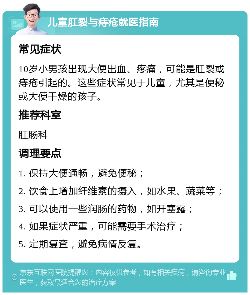 儿童肛裂与痔疮就医指南 常见症状 10岁小男孩出现大便出血、疼痛，可能是肛裂或痔疮引起的。这些症状常见于儿童，尤其是便秘或大便干燥的孩子。 推荐科室 肛肠科 调理要点 1. 保持大便通畅，避免便秘； 2. 饮食上增加纤维素的摄入，如水果、蔬菜等； 3. 可以使用一些润肠的药物，如开塞露； 4. 如果症状严重，可能需要手术治疗； 5. 定期复查，避免病情反复。