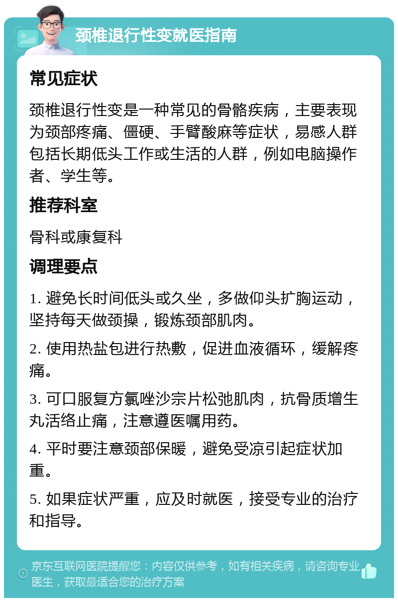 颈椎退行性变就医指南 常见症状 颈椎退行性变是一种常见的骨骼疾病，主要表现为颈部疼痛、僵硬、手臂酸麻等症状，易感人群包括长期低头工作或生活的人群，例如电脑操作者、学生等。 推荐科室 骨科或康复科 调理要点 1. 避免长时间低头或久坐，多做仰头扩胸运动，坚持每天做颈操，锻炼颈部肌肉。 2. 使用热盐包进行热敷，促进血液循环，缓解疼痛。 3. 可口服复方氯唑沙宗片松弛肌肉，抗骨质增生丸活络止痛，注意遵医嘱用药。 4. 平时要注意颈部保暖，避免受凉引起症状加重。 5. 如果症状严重，应及时就医，接受专业的治疗和指导。