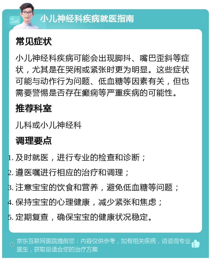 小儿神经科疾病就医指南 常见症状 小儿神经科疾病可能会出现脚抖、嘴巴歪斜等症状，尤其是在哭闹或紧张时更为明显。这些症状可能与动作行为问题、低血糖等因素有关，但也需要警惕是否存在癫痫等严重疾病的可能性。 推荐科室 儿科或小儿神经科 调理要点 及时就医，进行专业的检查和诊断； 遵医嘱进行相应的治疗和调理； 注意宝宝的饮食和营养，避免低血糖等问题； 保持宝宝的心理健康，减少紧张和焦虑； 定期复查，确保宝宝的健康状况稳定。