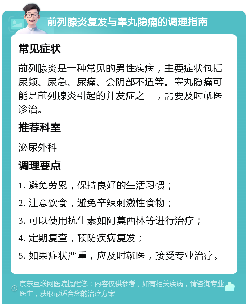 前列腺炎复发与睾丸隐痛的调理指南 常见症状 前列腺炎是一种常见的男性疾病，主要症状包括尿频、尿急、尿痛、会阴部不适等。睾丸隐痛可能是前列腺炎引起的并发症之一，需要及时就医诊治。 推荐科室 泌尿外科 调理要点 1. 避免劳累，保持良好的生活习惯； 2. 注意饮食，避免辛辣刺激性食物； 3. 可以使用抗生素如阿莫西林等进行治疗； 4. 定期复查，预防疾病复发； 5. 如果症状严重，应及时就医，接受专业治疗。