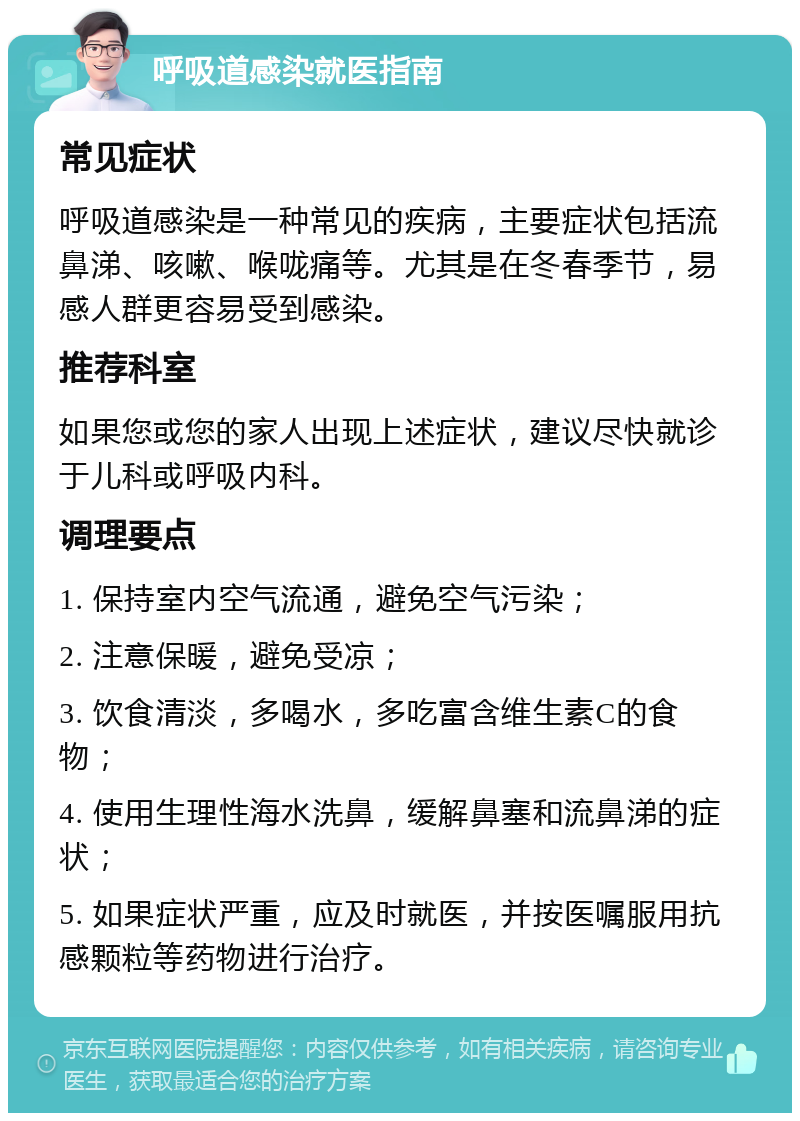 呼吸道感染就医指南 常见症状 呼吸道感染是一种常见的疾病，主要症状包括流鼻涕、咳嗽、喉咙痛等。尤其是在冬春季节，易感人群更容易受到感染。 推荐科室 如果您或您的家人出现上述症状，建议尽快就诊于儿科或呼吸内科。 调理要点 1. 保持室内空气流通，避免空气污染； 2. 注意保暖，避免受凉； 3. 饮食清淡，多喝水，多吃富含维生素C的食物； 4. 使用生理性海水洗鼻，缓解鼻塞和流鼻涕的症状； 5. 如果症状严重，应及时就医，并按医嘱服用抗感颗粒等药物进行治疗。