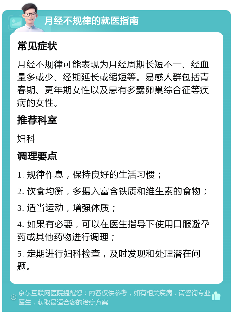 月经不规律的就医指南 常见症状 月经不规律可能表现为月经周期长短不一、经血量多或少、经期延长或缩短等。易感人群包括青春期、更年期女性以及患有多囊卵巢综合征等疾病的女性。 推荐科室 妇科 调理要点 1. 规律作息，保持良好的生活习惯； 2. 饮食均衡，多摄入富含铁质和维生素的食物； 3. 适当运动，增强体质； 4. 如果有必要，可以在医生指导下使用口服避孕药或其他药物进行调理； 5. 定期进行妇科检查，及时发现和处理潜在问题。