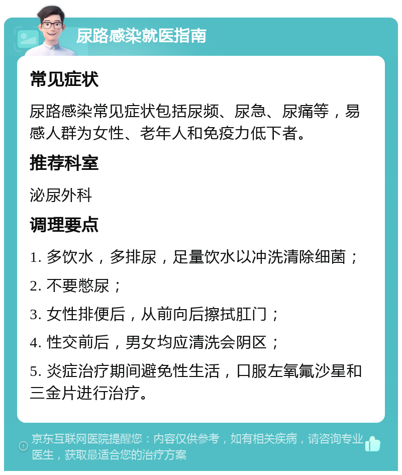 尿路感染就医指南 常见症状 尿路感染常见症状包括尿频、尿急、尿痛等，易感人群为女性、老年人和免疫力低下者。 推荐科室 泌尿外科 调理要点 1. 多饮水，多排尿，足量饮水以冲洗清除细菌； 2. 不要憋尿； 3. 女性排便后，从前向后擦拭肛门； 4. 性交前后，男女均应清洗会阴区； 5. 炎症治疗期间避免性生活，口服左氧氟沙星和三金片进行治疗。