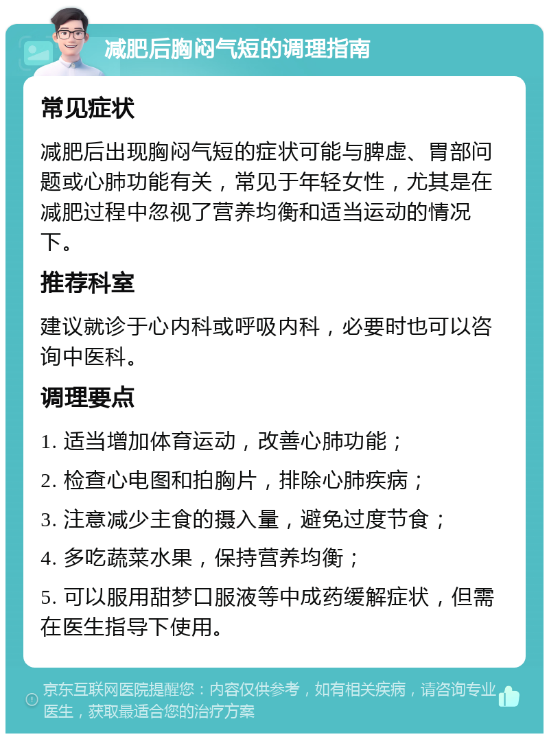 减肥后胸闷气短的调理指南 常见症状 减肥后出现胸闷气短的症状可能与脾虚、胃部问题或心肺功能有关，常见于年轻女性，尤其是在减肥过程中忽视了营养均衡和适当运动的情况下。 推荐科室 建议就诊于心内科或呼吸内科，必要时也可以咨询中医科。 调理要点 1. 适当增加体育运动，改善心肺功能； 2. 检查心电图和拍胸片，排除心肺疾病； 3. 注意减少主食的摄入量，避免过度节食； 4. 多吃蔬菜水果，保持营养均衡； 5. 可以服用甜梦口服液等中成药缓解症状，但需在医生指导下使用。