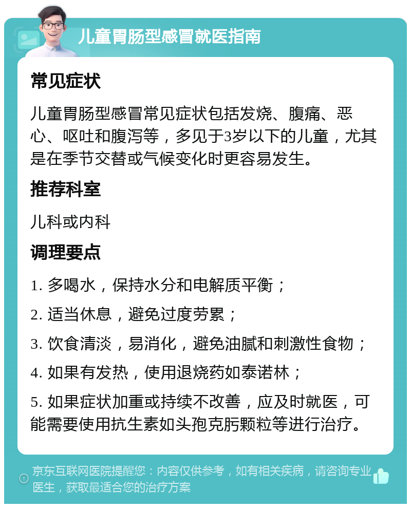 儿童胃肠型感冒就医指南 常见症状 儿童胃肠型感冒常见症状包括发烧、腹痛、恶心、呕吐和腹泻等，多见于3岁以下的儿童，尤其是在季节交替或气候变化时更容易发生。 推荐科室 儿科或内科 调理要点 1. 多喝水，保持水分和电解质平衡； 2. 适当休息，避免过度劳累； 3. 饮食清淡，易消化，避免油腻和刺激性食物； 4. 如果有发热，使用退烧药如泰诺林； 5. 如果症状加重或持续不改善，应及时就医，可能需要使用抗生素如头孢克肟颗粒等进行治疗。