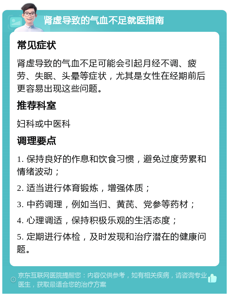 肾虚导致的气血不足就医指南 常见症状 肾虚导致的气血不足可能会引起月经不调、疲劳、失眠、头晕等症状，尤其是女性在经期前后更容易出现这些问题。 推荐科室 妇科或中医科 调理要点 1. 保持良好的作息和饮食习惯，避免过度劳累和情绪波动； 2. 适当进行体育锻炼，增强体质； 3. 中药调理，例如当归、黄芪、党参等药材； 4. 心理调适，保持积极乐观的生活态度； 5. 定期进行体检，及时发现和治疗潜在的健康问题。