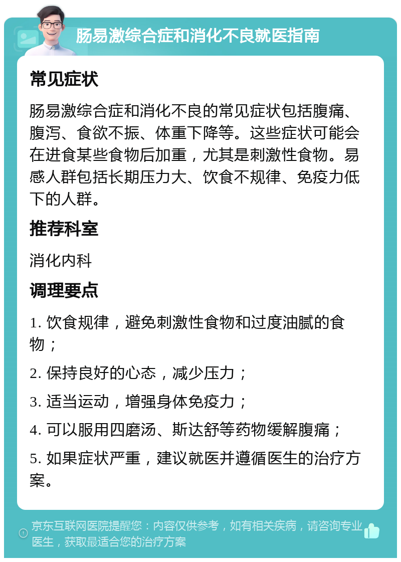 肠易激综合症和消化不良就医指南 常见症状 肠易激综合症和消化不良的常见症状包括腹痛、腹泻、食欲不振、体重下降等。这些症状可能会在进食某些食物后加重，尤其是刺激性食物。易感人群包括长期压力大、饮食不规律、免疫力低下的人群。 推荐科室 消化内科 调理要点 1. 饮食规律，避免刺激性食物和过度油腻的食物； 2. 保持良好的心态，减少压力； 3. 适当运动，增强身体免疫力； 4. 可以服用四磨汤、斯达舒等药物缓解腹痛； 5. 如果症状严重，建议就医并遵循医生的治疗方案。