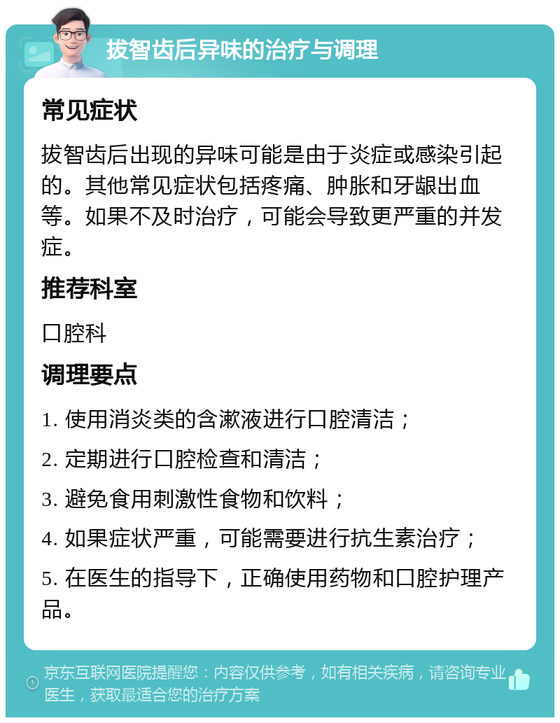 拔智齿后异味的治疗与调理 常见症状 拔智齿后出现的异味可能是由于炎症或感染引起的。其他常见症状包括疼痛、肿胀和牙龈出血等。如果不及时治疗，可能会导致更严重的并发症。 推荐科室 口腔科 调理要点 1. 使用消炎类的含漱液进行口腔清洁； 2. 定期进行口腔检查和清洁； 3. 避免食用刺激性食物和饮料； 4. 如果症状严重，可能需要进行抗生素治疗； 5. 在医生的指导下，正确使用药物和口腔护理产品。